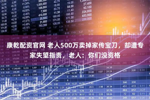 康乾配资官网 老人500万卖掉家传宝刀，却遭专家失望指责，老人：你们没资格