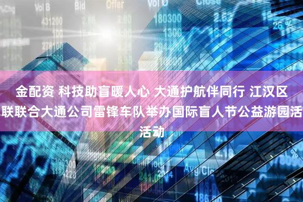 金配资 科技助盲暖人心 大通护航伴同行 江汉区残联联合大通公司雷锋车队举办国际盲人节公益游园活动