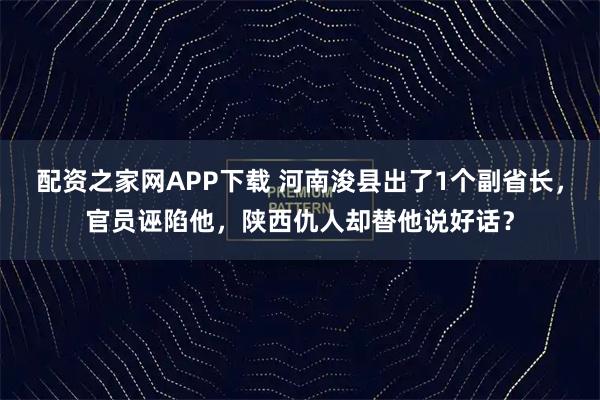 配资之家网APP下载 河南浚县出了1个副省长，官员诬陷他，陕西仇人却替他说好话？
