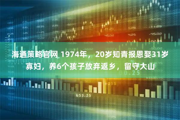 海通策略官网 1974年，20岁知青报恩娶31岁寡妇，养6个孩子放弃返乡，留守大山