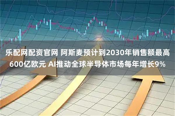 乐配网配资官网 阿斯麦预计到2030年销售额最高600亿欧元 AI推动全球半导体市场每年增长9%