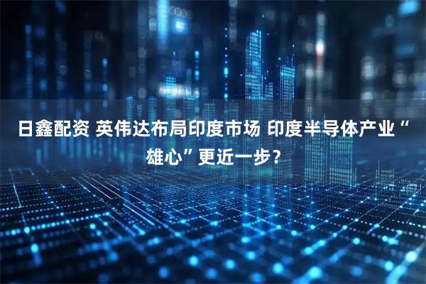 日鑫配资 英伟达布局印度市场 印度半导体产业“雄心”更近一步？