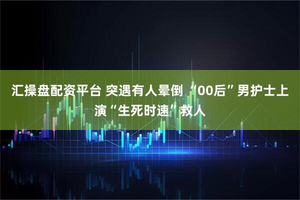 汇操盘配资平台 突遇有人晕倒 “00后”男护士上演“生死时速”救人