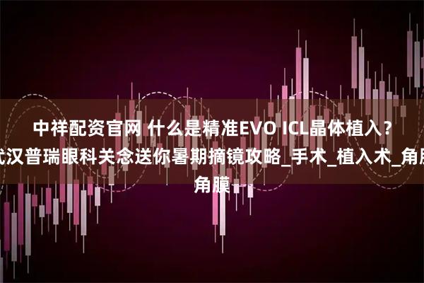 中祥配资官网 什么是精准EVO ICL晶体植入？武汉普瑞眼科关念送你暑期摘镜攻略_手术_植入术_角膜