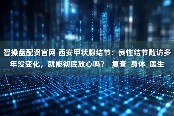 智操盘配资官网 西安甲状腺结节：良性结节随访多年没变化，就能彻底放心吗？_复查_身体_医生