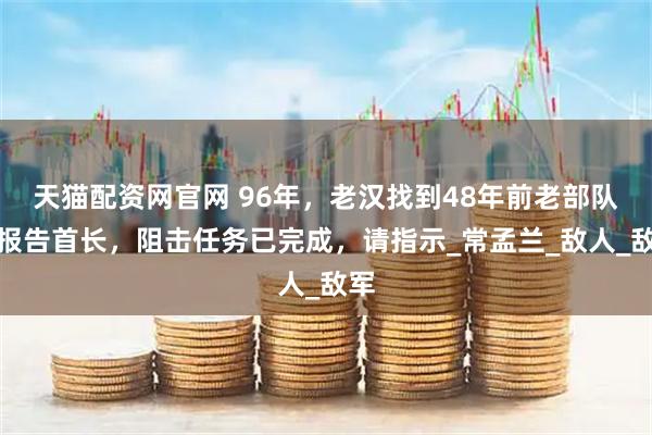 天猫配资网官网 96年，老汉找到48年前老部队：报告首长，阻击任务已完成，请指示_常孟兰_敌人_敌军