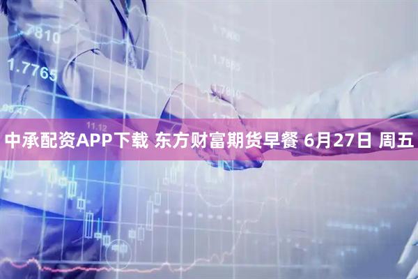 中承配资APP下载 东方财富期货早餐 6月27日 周五