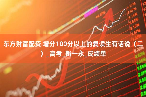 东方财富配资 增分100分以上的复读生有话说（二）_高考_衡一永_成绩单