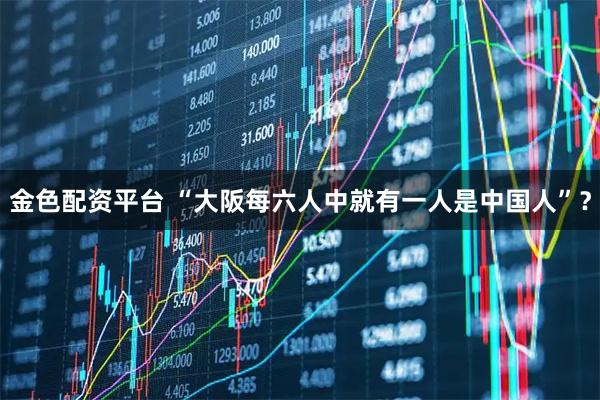 金色配资平台 “大阪每六人中就有一人是中国人”?