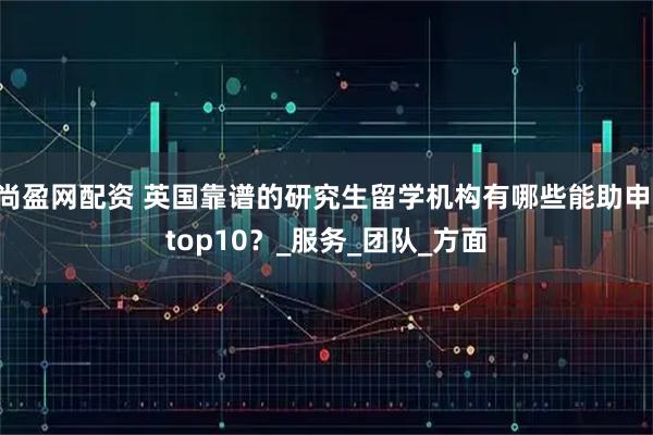 尚盈网配资 英国靠谱的研究生留学机构有哪些能助申 top10?_服务_团队_方面