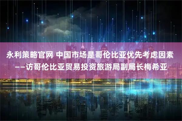 永利策略官网 中国市场是哥伦比亚优先考虑因素 ——访哥伦比亚贸易投资旅游局副局长梅希亚
