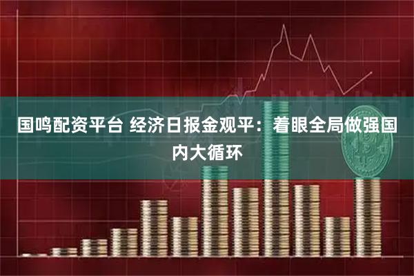 国鸣配资平台 经济日报金观平：着眼全局做强国内大循环
