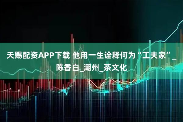天赐配资APP下载 他用一生诠释何为“工夫家”_陈香白_潮州_茶文化