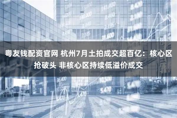 粤友钱配资官网 杭州7月土拍成交超百亿:核心区抢破头 非核心区持续低溢价成交