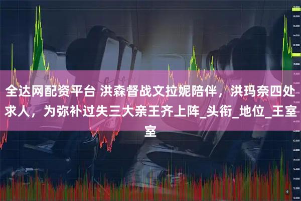 全达网配资平台 洪森督战文拉妮陪伴,洪玛奈四处求人,为弥补过失三大亲王齐上阵_头衔_地位_王室