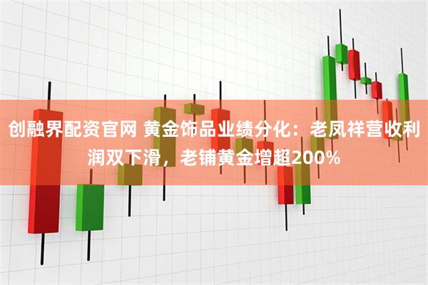 创融界配资官网 黄金饰品业绩分化：老凤祥营收利润双下滑，老铺黄金增超200%