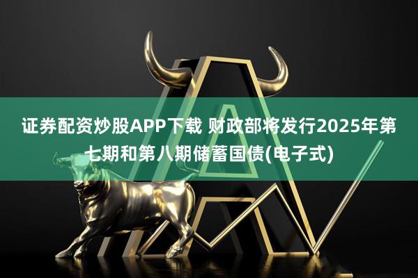 证券配资炒股APP下载 财政部将发行2025年第七期和第八期储蓄国债(电子式)