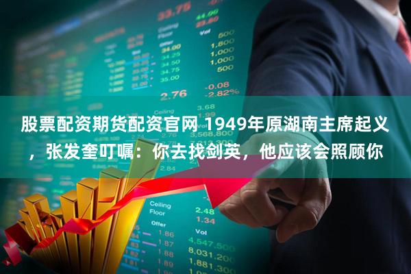 股票配资期货配资官网 1949年原湖南主席起义，张发奎叮嘱：你去找剑英，他应该会照顾你