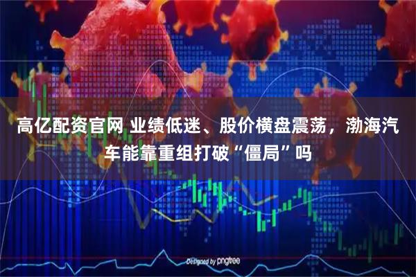 高亿配资官网 业绩低迷、股价横盘震荡,渤海汽车能靠重组打破“僵局”吗