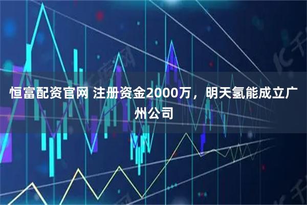 恒富配资官网 注册资金2000万,明天氢能成立广州公司